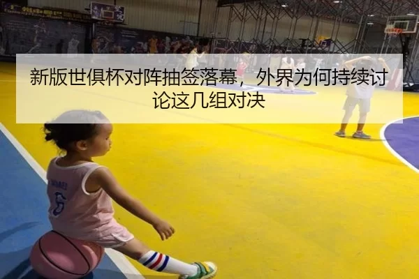 新版世俱杯对阵抽签落幕，外界为何持续讨论这几组对决